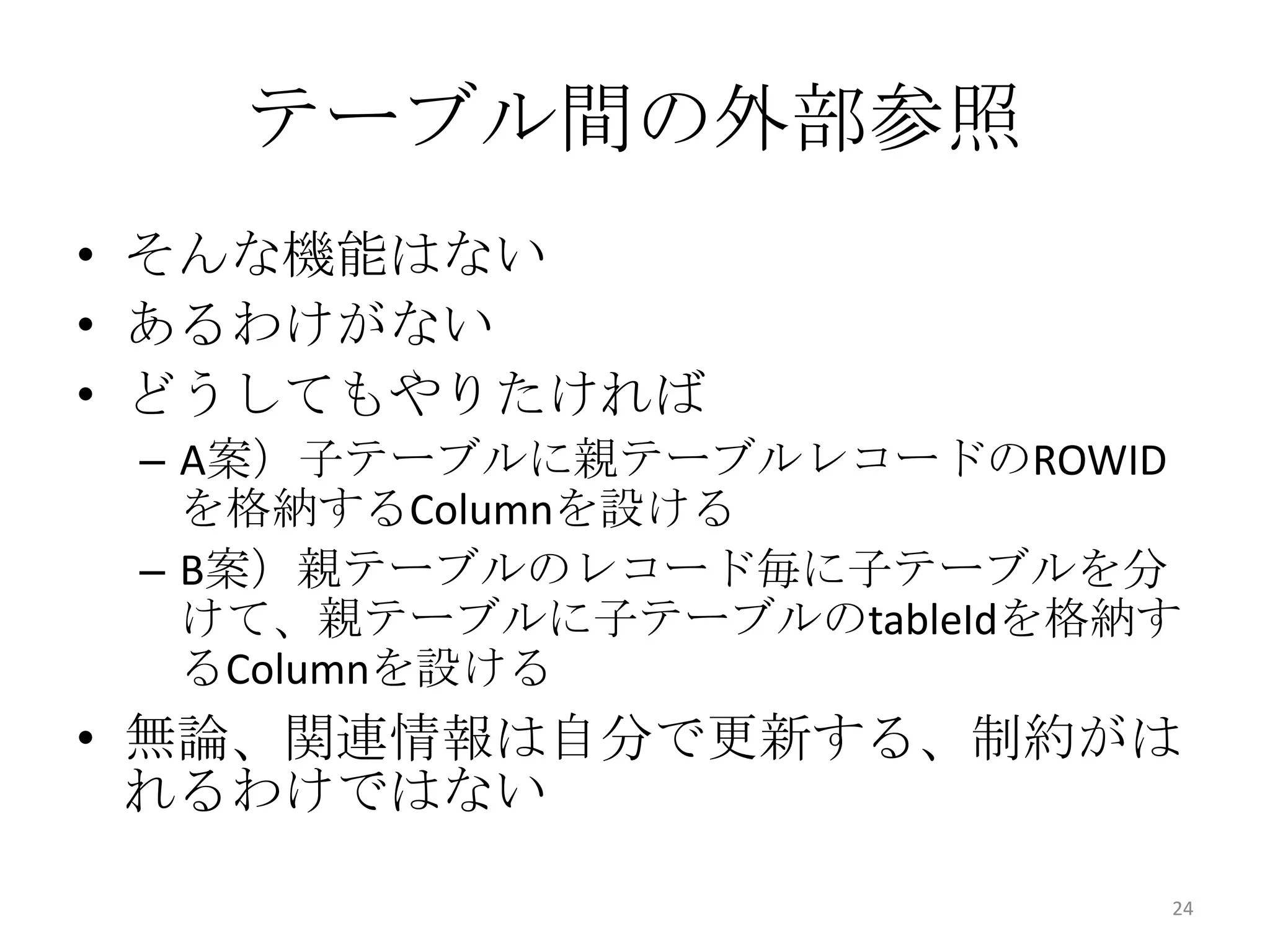 • そんな機能はない
• あるわけがない
• どうしてもやりたければ
– A案）子テーブルに親テーブルレコードのROWID
を格納するColumnを設ける
– B案）親テーブルのレコード毎に子テーブルを分
けて、親テーブルに子テーブルのtableIdを格納す
るColumnを設ける
• 無論、関連情報は自分で更新する、制約がは
れるわけではない
テーブル間の外部参照
24
 