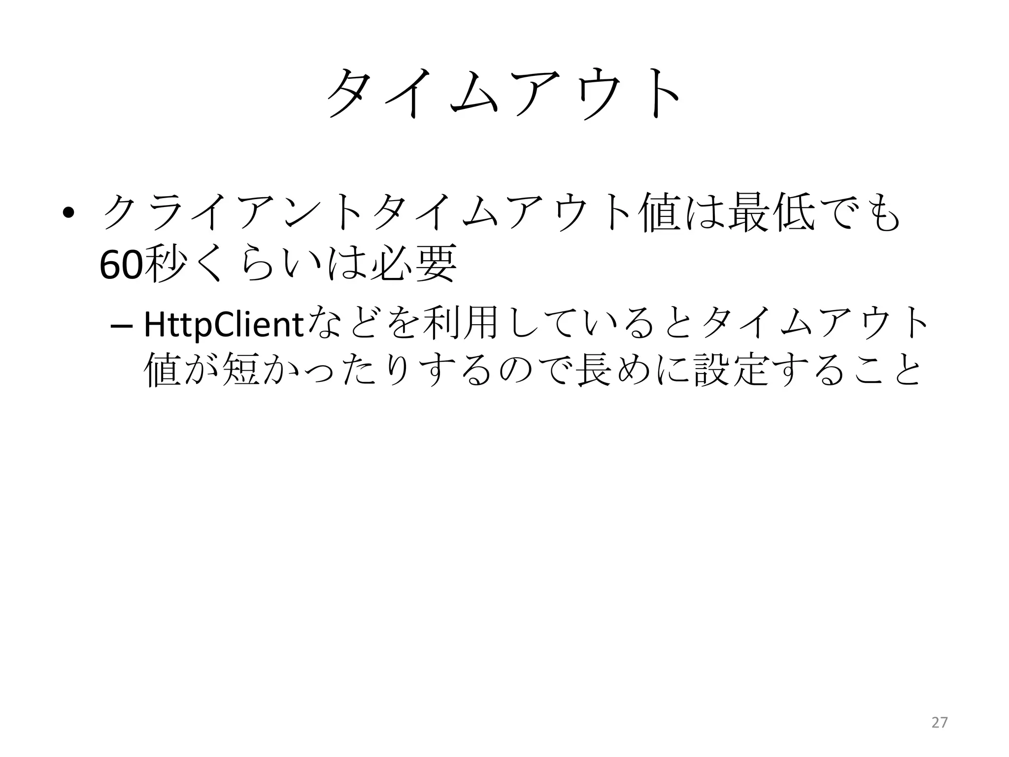 タイムアウト
• クライアントタイムアウト値は最低でも
60秒くらいは必要
– HttpClientなどを利用しているとタイムアウト
値が短かったりするので長めに設定すること
27
 