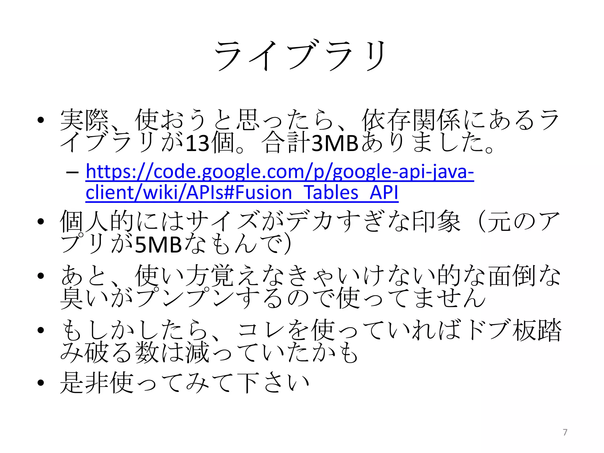 ライブラリ
• 実際、使おうと思ったら、依存関係にあるラ
イブラリが13個。合計3MBありました。
– https://code.google.com/p/google-api-java-
client/wiki/APIs#Fusion_Tables_API
• 個人的にはサイズがデカすぎな印象（元のア
プリが5MBなもんで）
• あと、使い方覚えなきゃいけない的な面倒な
臭いがプンプンするので使ってません
• もしかしたら、コレを使っていればドブ板踏
み破る数は減っていたかも
• 是非使ってみて下さい
7
 