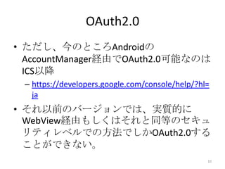 OAuth2.0
• ただし、今のところAndroidの
AccountManager経由でOAuth2.0可能なのは
ICS以降
– https://developers.google.com/console/help/?hl=
ja
• それ以前のバージョンでは、実質的に
WebView経由もしくはそれと同等のセキュ
リティレベルでの方法でしかOAuth2.0する
ことができない。
10
 