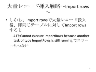 大量レコード挿入戦略～Import rows
～
• しかも、Import rowsで大量レコード投入
後、即同じテーブルに対してImport rows
すると
– 417:Cannot execute ImportRows because another
task of type ImportRows is still running.でエラー
– せつない
19
 
