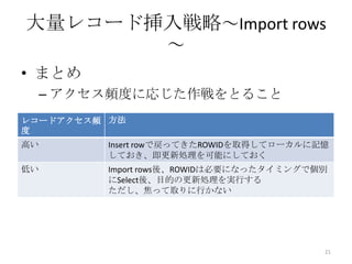 • まとめ
– アクセス頻度に応じた作戦をとること
大量レコード挿入戦略～Import rows
～
21
レコードアクセス頻
度
方法
高い Insert rowで戻ってきたROWIDを取得してローカルに記憶
しておき、即更新処理を可能にしておく
低い Import rows後、ROWIDは必要になったタイミングで個別
にSelect後、目的の更新処理を実行する
ただし、焦って取りに行かない
 