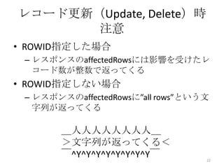 • ROWID指定した場合
– レスポンスのaffectedRowsには影響を受けたレ
コード数が整数で返ってくる
• ROWID指定しない場合
– レスポンスのaffectedRowsに”all rows”という文
字列が返ってくる
レコード更新（Update, Delete）時
注意
22
＿人人人人人人人人＿
＞文字列が返ってくる＜
￣^Y^Y^Y^Y^Y^Y^Y^Y￣
 