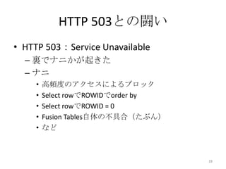 HTTP 503との闘い
• HTTP 503：Service Unavailable
– 裏でナニかが起きた
– ナニ
• 高頻度のアクセスによるブロック
• Select rowでROWIDでorder by
• Select rowでROWID = 0
• Fusion Tables自体の不具合（たぶん）
• など
28
 