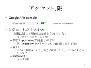 アクセス制限
• Google APIs console
• 制限はこれだけではない
– 上限に関して明確には規定されていない
• 問合せても回答がもらえない
– 特にImport rowsで発生しやすい
• 例）Import rowsをスリープなしで18回繰り返すと発生
– 復旧
• まる1日制限されたり、数分で復旧したり、とにかくよくわ
からない
– 影響範囲
• ユーザ単位
29
 