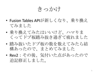 きっかけ
• Fusion Tables APIが新しくなり、乗り換え
てみました
• 乗り換えてみたはいいけど、ハマりま
くってドブ板踏み抜き過ぎて疲れました
• 踏み抜いたドブ板の数を数えてみたら結
構あったので、まとめてみました
• Rev2：その後、気付いた点があったので
追記修正しました。
3
 