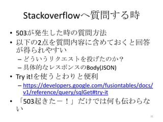 Stackoverflowへ質問する時
• 503が発生した時の質問方法
• 以下の2点を質問内容に含めておくと回答
が得られやすい
– どういうリクエストを投げたのか？
– 具体的なレスポンスのBody(JSON)
• Try it!を使うとわりと便利
– https://developers.google.com/fusiontables/docs/
v1/reference/query/sqlGet#try-it
• 「503起きた－！」だけでは何も伝わらな
い
31
 