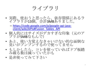 ライブラリ
• 実際、使おうと思ったら、依存関係にあるラ
イブラリが13個。合計3MBありました。
– https://code.google.com/p/google-api-java-
client/wiki/APIs#Fusion_Tables_API
• 個人的にはサイズがデカすぎな印象（元のア
プリが5MBなもんで）
• あと、使い方覚えなきゃいけない的な面倒な
臭いがプンプンするので使ってません
• もしかしたら、コレを使っていればドブ板踏
み破る数は減っていたかも
• 是非使ってみて下さい
7
 