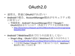 OAuth2.0
• 通常は、普通にOAuth2すればいい
• Androidの場合、AccountManager経由がセキュリティ的
に好ましい
– 琴線探査：AndroidのAccountManager経由でGoogleの
OAuth2認証を行うには？（外部ライブラリ完全非依存版）
• http://kinsentansa.blogspot.jp/2012/08/androidaccountmanagergoog
leoauth2.html
• AndroidでWebView経由で行うのは好ましくない
– Shogo’s Blog：OAuthの認証にWebViewを使うのはやめよう
• http://shogo82148.github.com/blog/2012/11/24/no-more-webview/
• この記事はTwitterのOauthに関して書かれているが、WebViewの
脆弱性に関しては同じ事
9
 