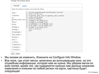• Мы можем ее изменить. Кликните на Configure Info Window.
• Все поля, где стоят метки, включены во всплывающее окно, но это
  служебная информация, которая нам не нужна. Мы уберем метки из
  всех полей, кроме тех, где содержатся нужные нам данные сохраним
  изменения и кликнем на любой регион на карте, картинка будет
  следующая:                                                   © О.С.Хоменок
 