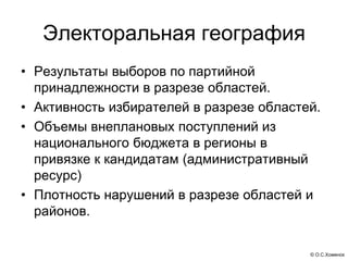 Электоральная география
• Результаты выборов по партийной
  принадлежности в разрезе областей.
• Активность избирателей в разрезе областей.
• Объемы внеплановых поступлений из
  национального бюджета в регионы в
  привязке к кандидатам (административный
  ресурс)
• Плотность нарушений в разрезе областей и
  районов.


                                          © О.С.Хоменок
 