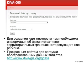 • Для создания карт плотности нам необходима
  информация об административно-
  территориальных границах интересующего нас
  региона.
• Прекрасным сайтом для загрузки
  пространственных данных является
  http://www.diva-gis.org/gdata
                                         © О.С.Хоменок
 