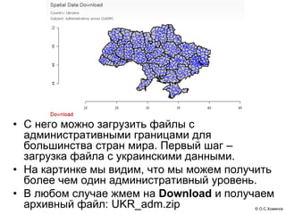 • С него можно загрузить файлы с
  административными границами для
  большинства стран мира. Первый шаг –
  загрузка файла с украинскими данными.
• На картинке мы видим, что мы можем получить
  более чем один административный уровень.
• В любом случае жмем на Download и получаем
  архивный файл: UKR_adm.zip             © О.С.Хоменок
 