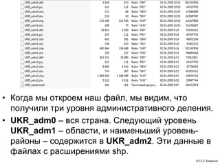 • Когда мы откроем наш файл, мы видим, что
  получили три уровня административного деления.
• UKR_adm0 – вся страна. Следующий уровень
  UKR_adm1 – области, и наименьший уровень-
  районы – содержится в UKR_adm2. Эти данные в
  файлах с расширениями shp.
                                            © О.С.Хоменок
 