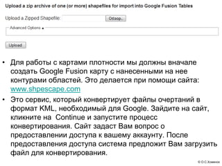 • Для работы с картами плотности мы должны вначале
  создать Google Fusion карту с нанесенными на нее
  контурами областей. Это делается при помощи сайта:
  www.shpescape.com
• Это сервис, который конвертирует файлы очертаний в
  формат KML, необходимый для Google. Зайдите на сайт,
  кликните на Continue и запустите процесс
  конвертирования. Сайт задаст Вам вопрос о
  предоставлении доступа к вашему аккаунту. После
  предоставления доступа система предложит Вам загрузить
  файл для конвертирования.
                                                  © О.С.Хоменок
 