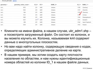 • Кликните на имени файла, в нашем случае, ukr_adm1.shp –
  и посмотрите загруженный файл. Он состоит из колонок, и
  вы можете изучить их. Колонка, называемая kml содержит
  данные о многоугольных плоскостях.
• Но вам надо найти колонку, содержащую сведения о кодах,
  определяющих административное деление на карте.
• В нашем примере, мы хотим создать карту плотности
  населения по областям, и нам нужны идентификационные
  номера областей из колонки ID_1 в нашем файле данных.
                                                   © О.С.Хоменок
 