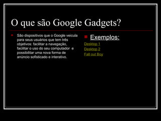 O que são Google Gadgets? São  dispositivos   que  o Google veicula para seus usuários que tem três objetivos: facilitar a navegação, facilitar o uso do seu computador  e possibilitar uma nova forma de anúncio  sofisticado e interativo.  Exemplos: Desktop 1 Desktop 2 Fall out Boy 