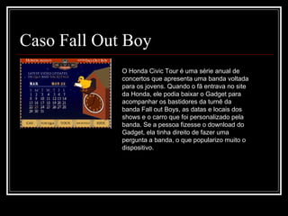 Caso Fall Out Boy O Honda Civic Tour é uma série anual de concertos que apresenta uma banda voltada para os jovens. Quando o fã entrava no site da Honda, ele podia baixar o Gadget para acompanhar os bastidores da turnê da banda Fall out Boys, as datas e locais dos shows e o carro que foi personalizado pela banda. Se a pessoa fizesse o download do Gadget, ela tinha direito de fazer uma pergunta a banda, o que popularizo muito o dispositivo. 