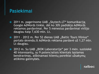 Pasiekimai

   2011 m. pagerinome UAB „Skytech.LT“ komunikaciją
    Google AdWords tinkle, dėl ko 30% padidėjo AdWords
    reklamos pardavimai. Per 5 mėnesius pardavimai viršijo
    daugiau kaip 7,630 mln. Lt.
   2011 – 2012 m. Per 52 dienas UAB „Baltic Tours Vilnius“
    portalo skrendu.lt AdWords reklama pardavė už 1,27 mln.
    Lt daugiau.
   2012 m. Su UAB „BIOK Laboratorija“ per 3 mėn. susisiekė
    40 interesantų, su 9 potencialiais klientais tęsiamas
    bendravimas, aiškinamasi klientų poreikiai užsakymų
    atlikimo galimybės.
 