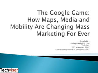 The Google Game:How Maps, Media and Mobility Are Changing Mass Marketing For Ever  Angela Hey amhey@techviser.comTechviser 20th November 2007 Republic Polytechnic of Singapore 2007 