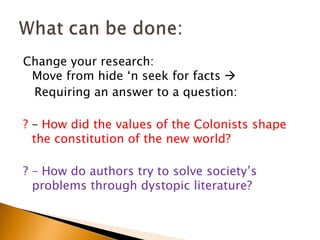 Change your research:
 Move from hide ‘n seek for facts 
 Requiring an answer to a question:

? – How did the values of the Colonists shape
  the constitution of the new world?

? – How do authors try to solve society’s
  problems through dystopic literature?
 