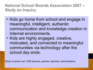 • Kids go home from school and engage in
   meaningful, intelligent, authentic
   communication and knowledge creation in
   Internet environments.
 • Kids are highly engaged, creative,
   motivated, and connected to meaningful
   communities via technology after the
   school day ends.

Study involved over 1200 learners, parents, teachers, administrators.
 