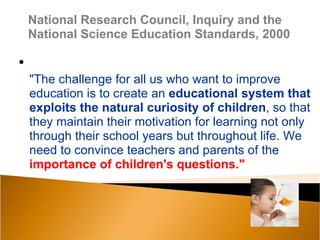National Research Council, Inquiry and the
    National Science Education Standards, 2000

•
    "The challenge for all us who want to improve
    education is to create an educational system that
    exploits the natural curiosity of children, so that
    they maintain their motivation for learning not only
    through their school years but throughout life. We
    need to convince teachers and parents of the
    importance of children's questions."
 