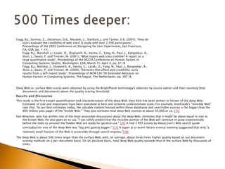Fogg, B.J., Soohoo, C., Danielson, D.R., Marable, L., Stanford, J. and Tauber, E.R. (2003), “How do
    users evaluate the credibility of web sites? A study with over 2,500 participants”,
    Proceedings of the 2003 Conference on Designing for User Experiences, San Francisco,
    CA, USA, pp. 1-15.
    Fogg, B.J., Marshall, J., Laraki, O., Osipovich, A., Varma, C., Fang, N., Paul, J., Rangnekar, A.,
    Shon, J., Swani, P. and Treinen, M. (2001), “What makes web sites credible? A report on a
    large quantitative study”, Proceedings of the SIGCHI Conference on Human Factors in
    Computing Systems, Seattle, Washington, USA, March 31-April 4, pp. 61-8.
    Fogg, B.J., Marshal, J., Osipovich, A., Varma, C., Laraki, O., Fang, N., Paul, J., Rangnekar, A.,
    Shon, J., Swani, P. and Treinen, M. (2000), “Elements that affect web credibility: early
    results from a self-report study”, Proceedings of ACM CHI ’00 Extended Abstracts on
    Human Factors in Computing Systems, The Hague, The Netherlands, pp. 287-8.



Deep Web vs. surface Web scores were obtained by using the BrightPlanet technology's selection by source option and then counting total
    documents and documents above the quality scoring threshold.
Results and Discussion
This study is the first known quantification and characterization of the deep Web. Very little has been written or known of the deep Web.
     Estimates of size and importance have been anecdotal at best and certainly underestimate scale. For example, Intelliseek's "invisible Web"
     says that, "In our best estimates today, the valuable content housed within these databases and searchable sources is far bigger than the
     800 million plus pages of the 'Visible Web.'" They also estimate total deep Web sources at about 50,000 or so. [35]
Ken Wiseman, who has written one of the most accessible discussions about the deep Web, intimates that it might be about equal in size to
    the known Web. He also goes on to say, "I can safely predict that the invisible portion of the Web will continue to grow exponentially
    before the tools to uncover the hidden Web are ready for general use." [36] A mid-1999 survey by About.com's Web search guide
    concluded the size of the deep Web was "big and getting bigger." [37] A paper at a recent library science meeting suggested that only "a
    relatively small fraction of the Web is accessible through search engines."[38]
The deep Web is about 500 times larger than the surface Web, with, on average, about three times higher quality based on our document
    scoring methods on a per-document basis. On an absolute basis, total deep Web quality exceeds that of the surface Web by thousands of
    times.
 