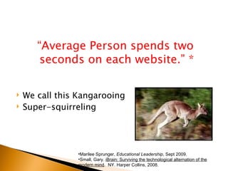 “Average Person spends two
        seconds on each website.” *

   We call this Kangarooing
   Super-squirreling




                 •Marilee Sprunger, Educational Leadership, Sept 2009.
                 •Small, Gary. iBrain: Surviving the technological alternation of the
                 modern mind. NY. Harper Collins, 2008.
 