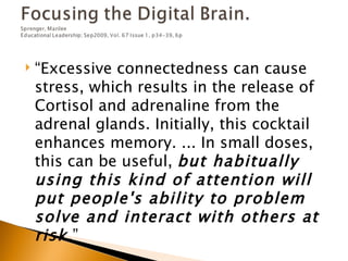    “Excessive connectedness can cause
    stress, which results in the release of
    Cortisol and adrenaline from the
    adrenal glands. Initially, this cocktail
    enhances memory. ... In small doses,
    this can be useful, but habitually
    using this kind of attention will
    put people's ability to problem
    solve and interact with others at
    risk .”
 