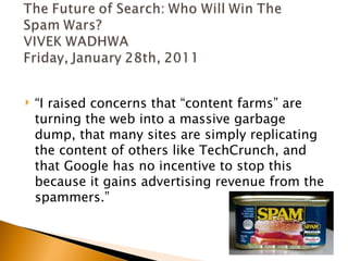    “I raised concerns that “content farms” are
    turning the web into a massive garbage
    dump, that many sites are simply replicating
    the content of others like TechCrunch, and
    that Google has no incentive to stop this
    because it gains advertising revenue from the
    spammers.”
 