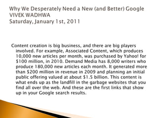 Content creation is big business, and there are big players
  involved. For example, Associated Content, which produces
  10,000 new articles per month, was purchased by Yahoo! for
  $100 million, in 2010. Demand Media has 8,000 writers who
  produce 180,000 new articles each month. It generated more
  than $200 million in revenue in 2009 and planning an initial
  public offering valued at about $1.5 billion. This content is
  what ends up as the landfill in the garbage websites that you
  find all over the web. And these are the first links that show
  up in your Google search results.
 