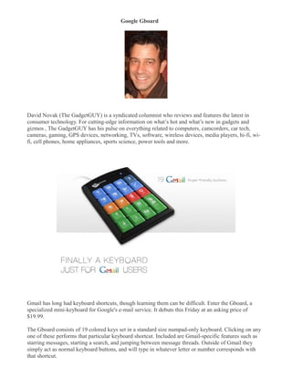 Google Gboard
�




David Novak (The GadgetGUY) is a syndicated columnist who reviews and features the latest in
consumer technology. For cutting-edge information on what’s hot and what’s new in gadgets and
gizmos , The GadgetGUY has his pulse on everything related to computers, camcorders, car tech,
cameras, gaming, GPS devices, networking, TVs, software, wireless devices, media players, hi-fi, wi-
fi, cell phones, home appliances, sports science, power tools and more.




Gmail has long had keyboard shortcuts, though learning them can be difficult. Enter the Gboard, a
specialized mini-keyboard for Google's e-mail service. It debuts this Friday at an asking price of
$19.99.

The Gboard consists of 19 colored keys set in a standard size numpad-only keyboard. Clicking on any
one of these performs that particular keyboard shortcut. Included are Gmail-specific features such as
starring messages, starting a search, and jumping between message threads. Outside of Gmail they
simply act as normal keyboard buttons, and will type in whatever letter or number corresponds with
that shortcut.
 