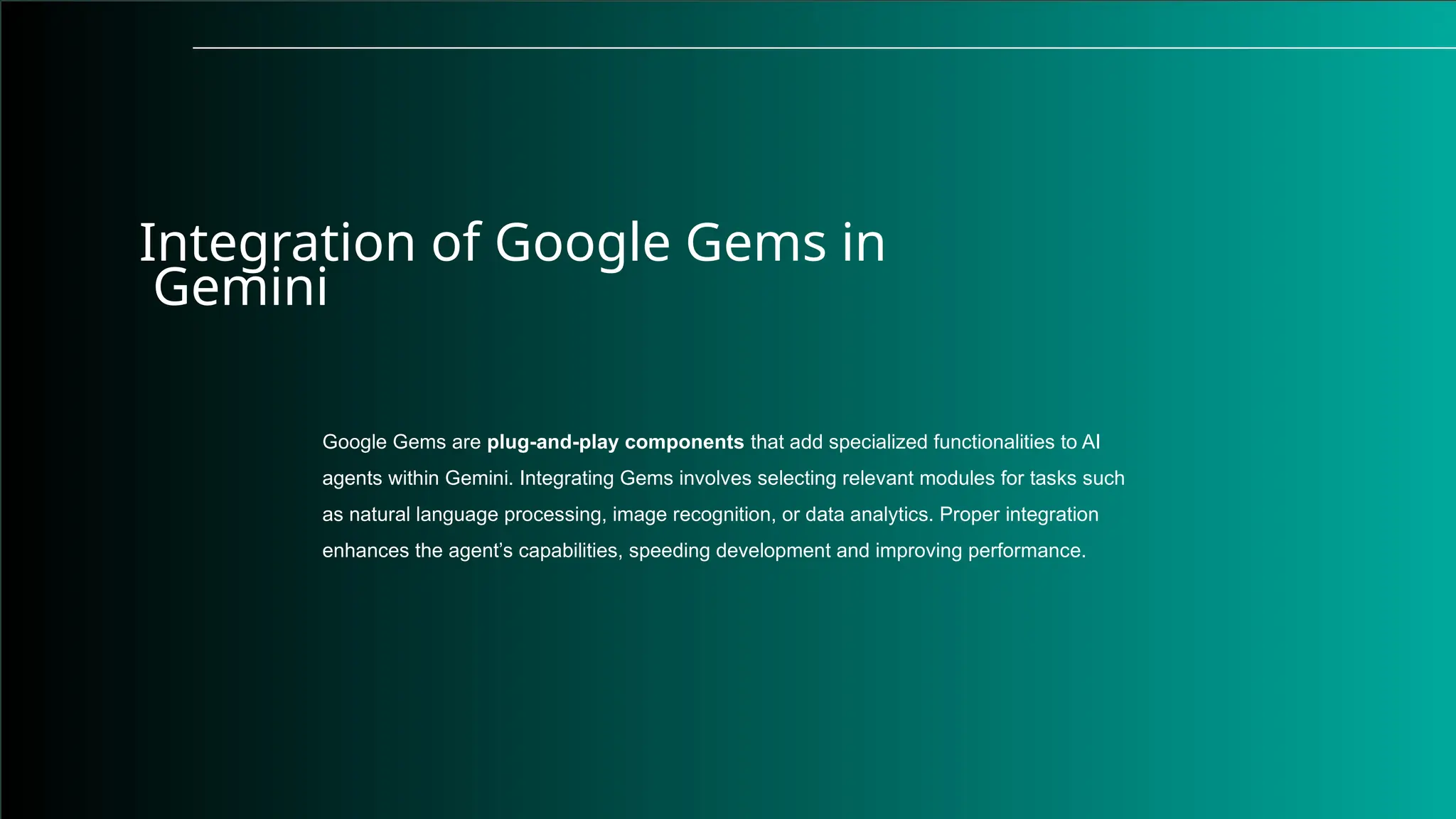 Integration of Google Gems in
Gemini
Google Gems are plug-and-play components that add specialized functionalities to AI
agents within Gemini. Integrating Gems involves selecting relevant modules for tasks such
as natural language processing, image recognition, or data analytics. Proper integration
enhances the agent’s capabilities, speeding development and improving performance.
 