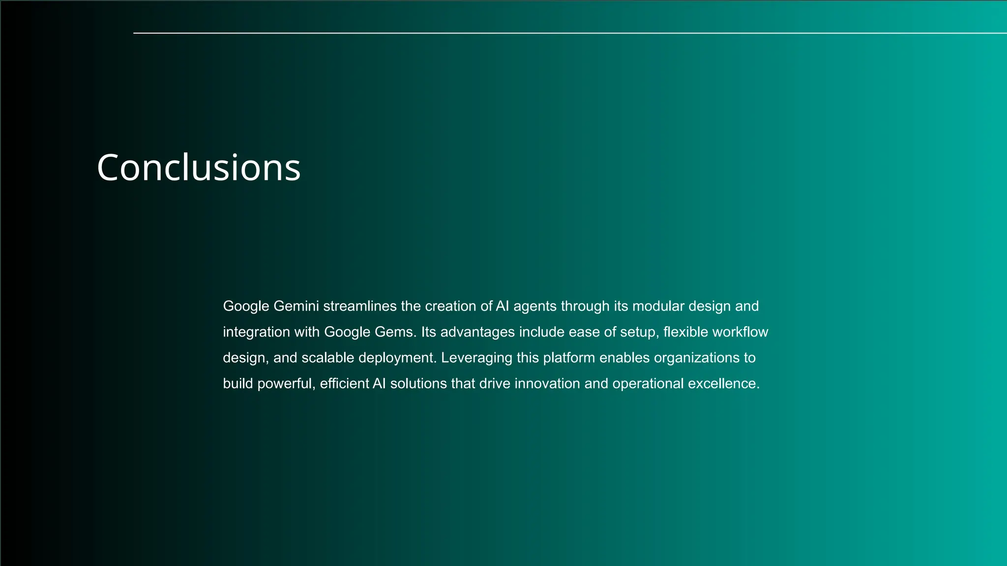 Conclusions
Google Gemini streamlines the creation of AI agents through its modular design and
integration with Google Gems. Its advantages include ease of setup, flexible workflow
design, and scalable deployment. Leveraging this platform enables organizations to
build powerful, efficient AI solutions that drive innovation and operational excellence.
 