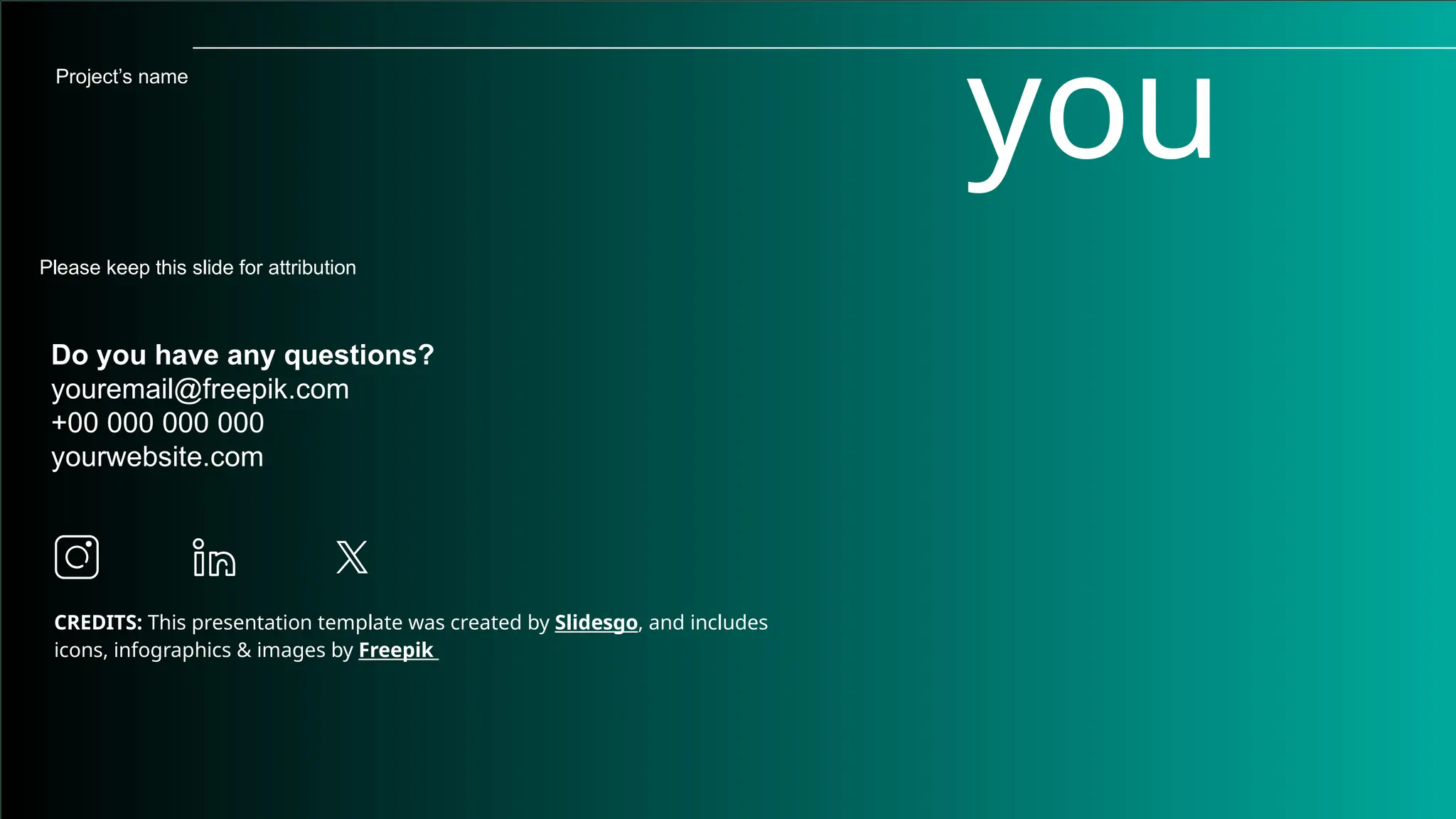 CREDITS: This presentation template was created by Slidesgo, and includes
icons, infographics & images by Freepik
you
Do you have any questions?
youremail@freepik.com
+00 000 000 000
yourwebsite.com
Please keep this slide for attribution
Project’s name
 