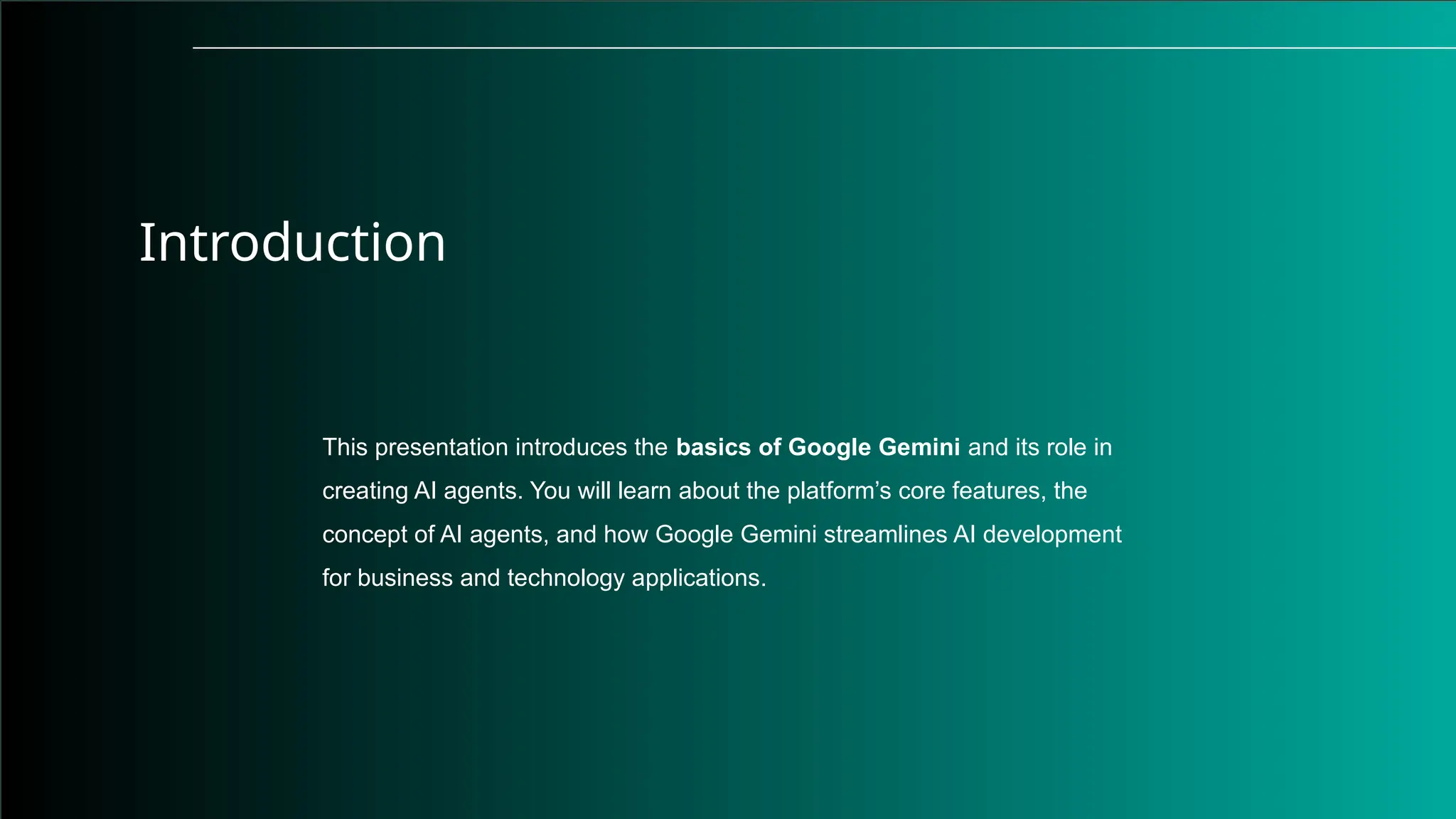 Introduction
This presentation introduces the basics of Google Gemini and its role in
creating AI agents. You will learn about the platform’s core features, the
concept of AI agents, and how Google Gemini streamlines AI development
for business and technology applications.
 
