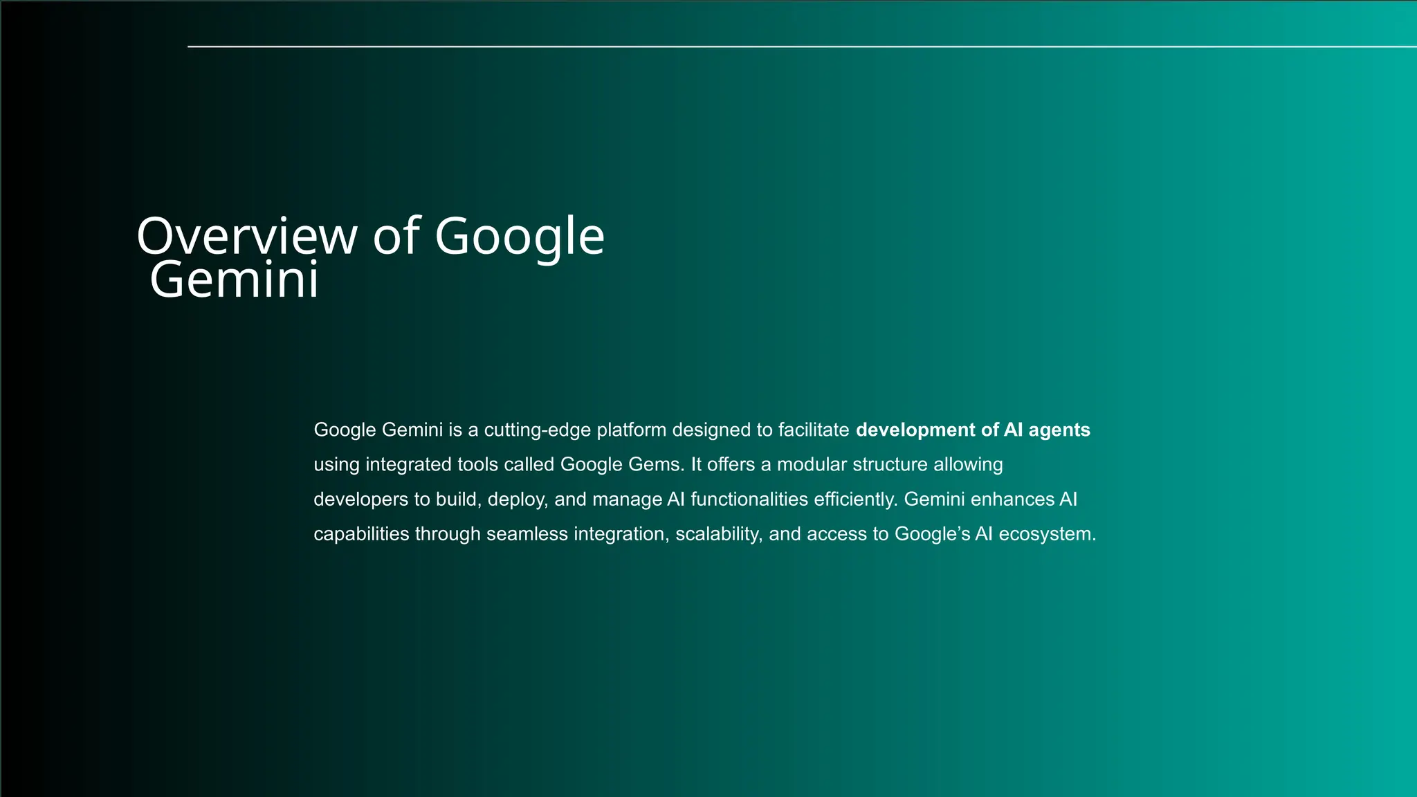 Overview of Google
Gemini
Google Gemini is a cutting-edge platform designed to facilitate development of AI agents
using integrated tools called Google Gems. It offers a modular structure allowing
developers to build, deploy, and manage AI functionalities efficiently. Gemini enhances AI
capabilities through seamless integration, scalability, and access to Google’s AI ecosystem.
 