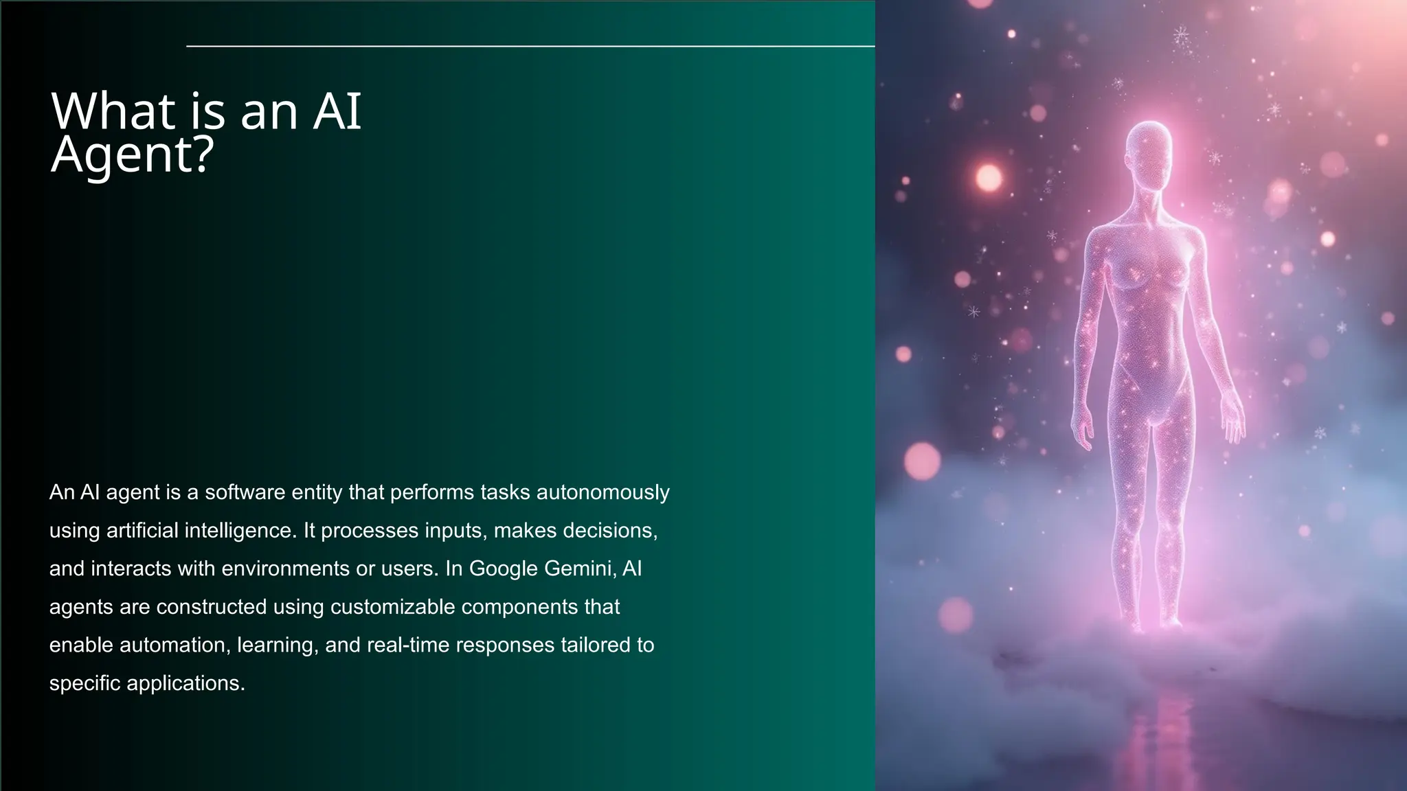 What is an AI
Agent?
An AI agent is a software entity that performs tasks autonomously
using artificial intelligence. It processes inputs, makes decisions,
and interacts with environments or users. In Google Gemini, AI
agents are constructed using customizable components that
enable automation, learning, and real-time responses tailored to
specific applications.
 