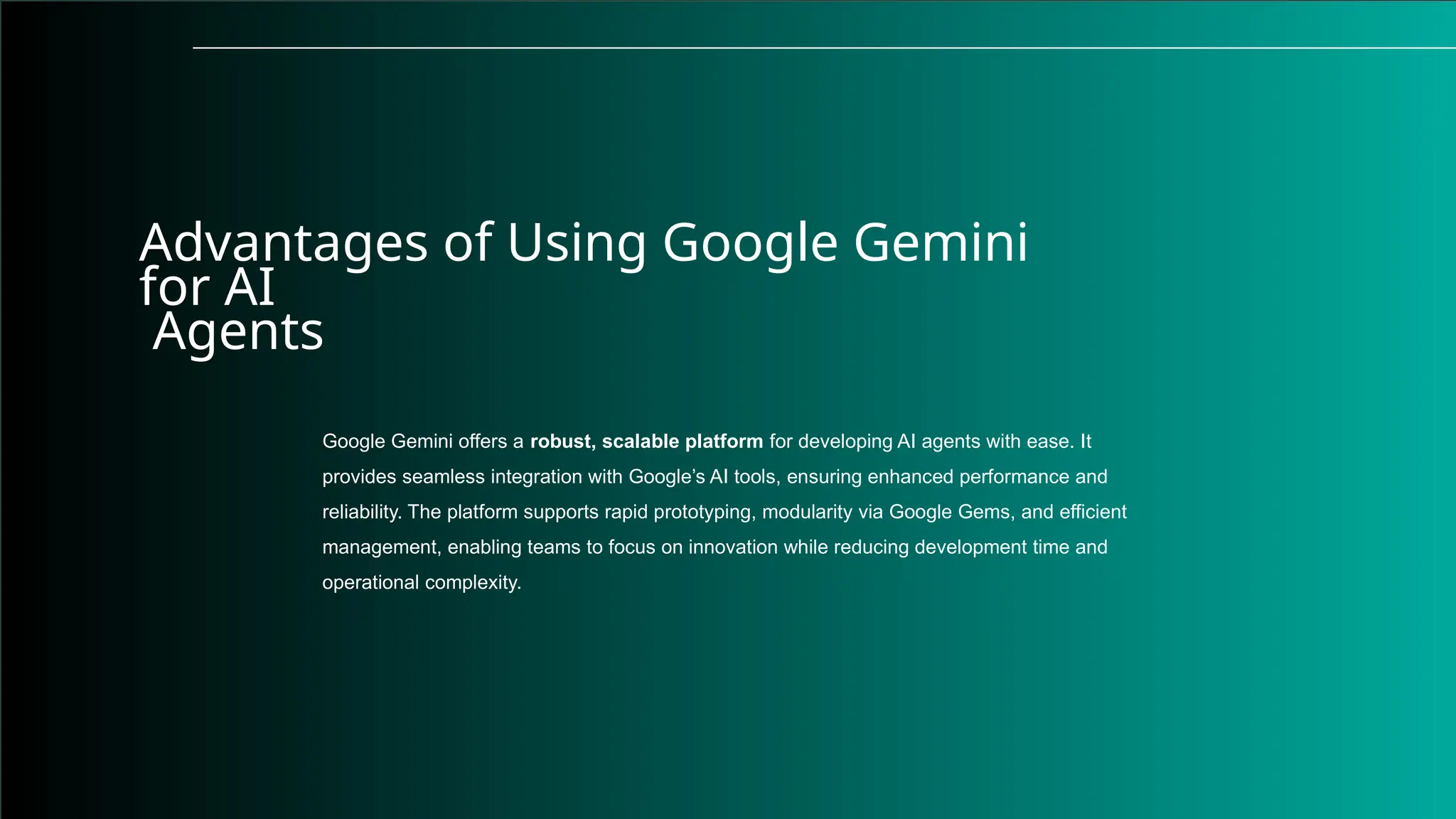 Advantages of Using Google Gemini
for AI
Agents
Google Gemini offers a robust, scalable platform for developing AI agents with ease. It
provides seamless integration with Google’s AI tools, ensuring enhanced performance and
reliability. The platform supports rapid prototyping, modularity via Google Gems, and efficient
management, enabling teams to focus on innovation while reducing development time and
operational complexity.
 