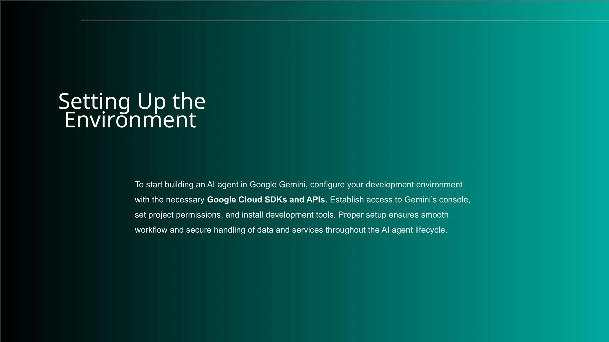 Setting Up the
Environment
To start building an AI agent in Google Gemini, configure your development environment
with the necessary Google Cloud SDKs and APIs. Establish access to Gemini’s console,
set project permissions, and install development tools. Proper setup ensures smooth
workflow and secure handling of data and services throughout the AI agent lifecycle.
 