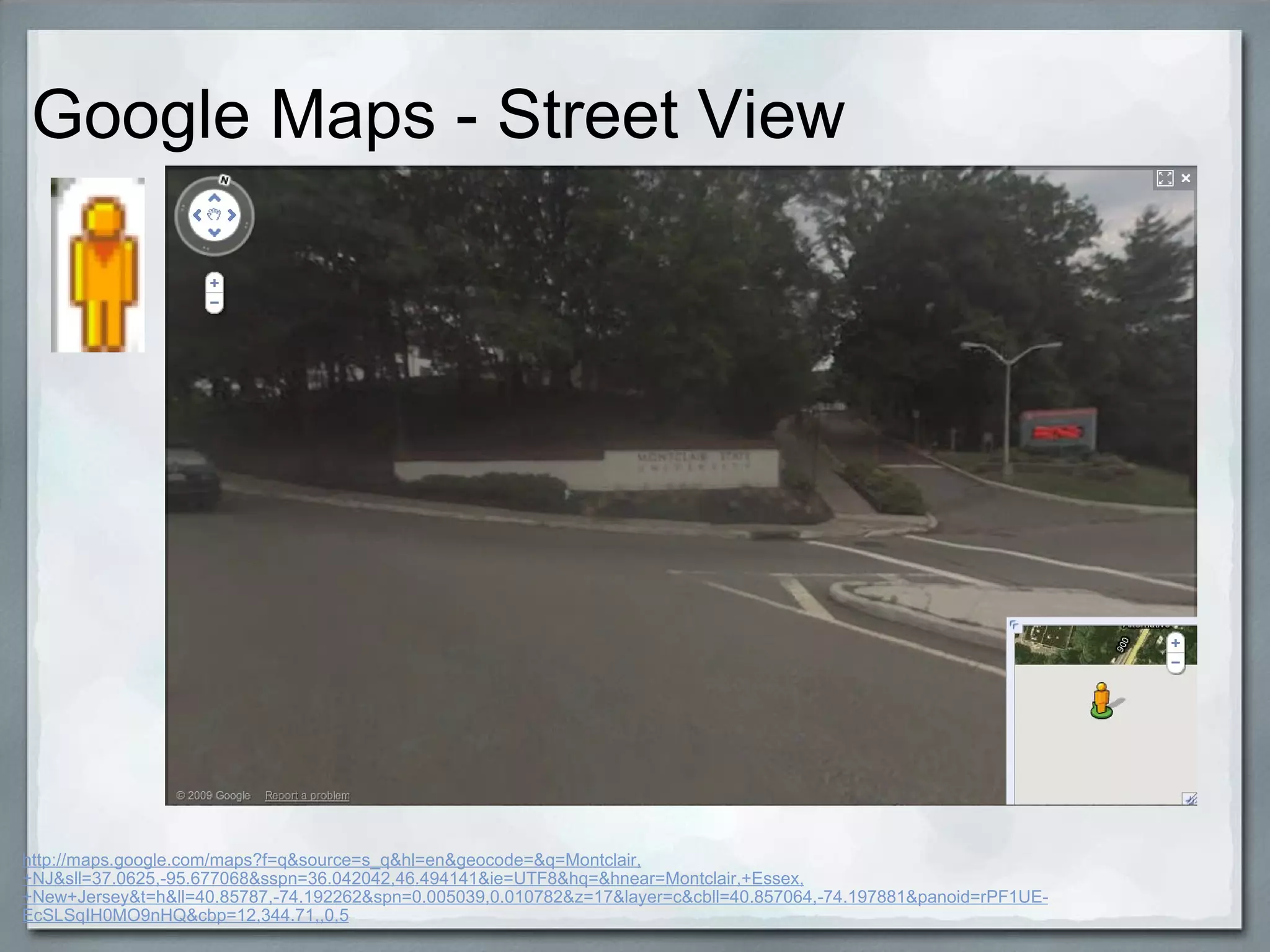 Google Maps - Street View  http://maps.google.com/maps?f=q&source=s_q&hl=en&geocode=&q=Montclair,+NJ&sll=37.0625,-95.677068&sspn=36.042042,46.494141&ie=UTF8&hq=&hnear=Montclair,+Essex,+New+Jersey&t=h&ll=40.85787,-74.192262&spn=0.005039,0.010782&z=17&layer=c&cbll=40.857064,-74.197881&panoid=rPF1UE-EcSLSqIH0MO9nHQ&cbp=12,344.71,,0,5 