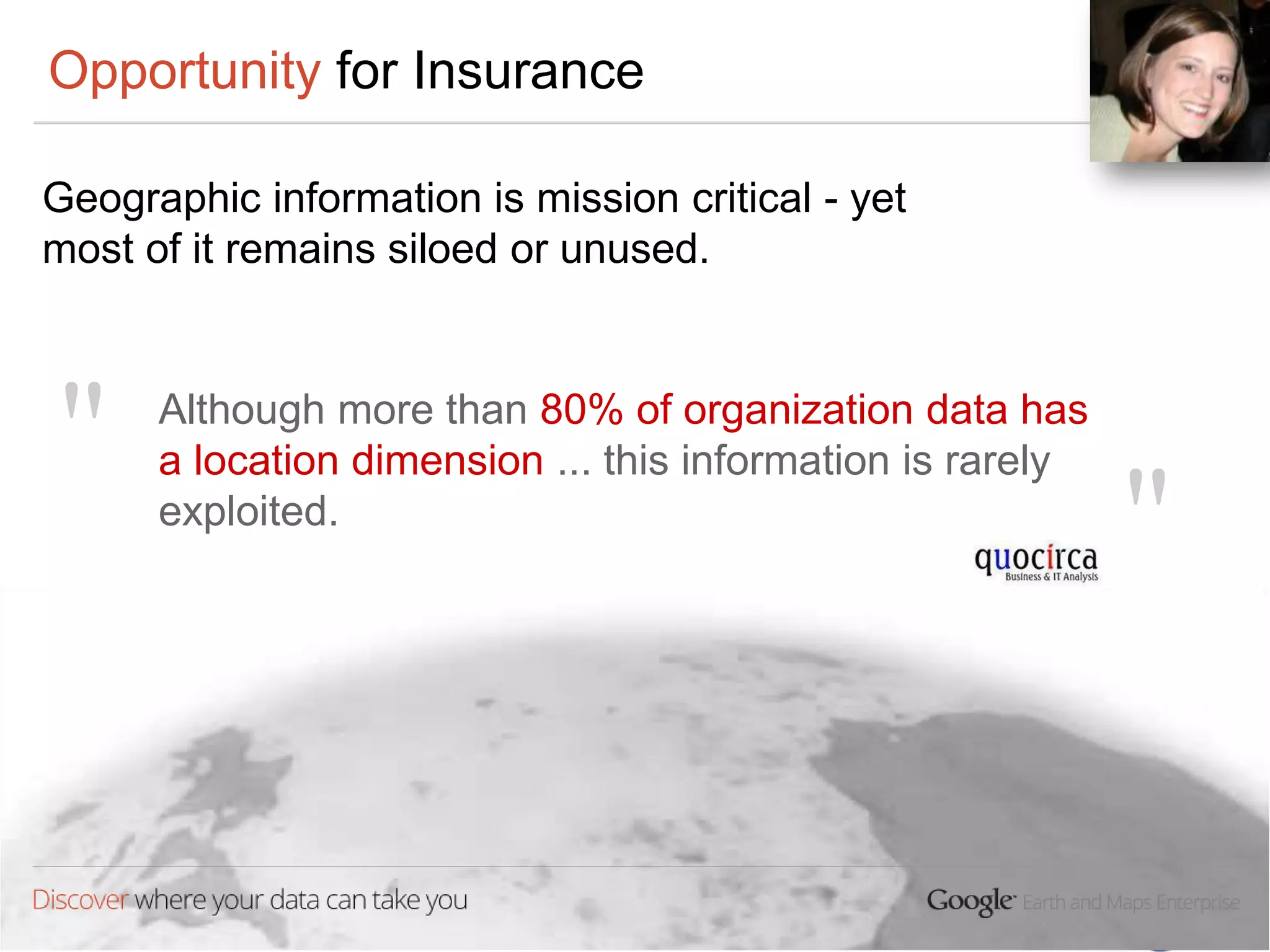 Opportunity for Insurance

Geographic information is mission critical - yet
most of it remains siloed or unused.



"     Although more than 80% of organization data has
      a location dimension ... this information is rarely
      exploited.
                                                            "
 