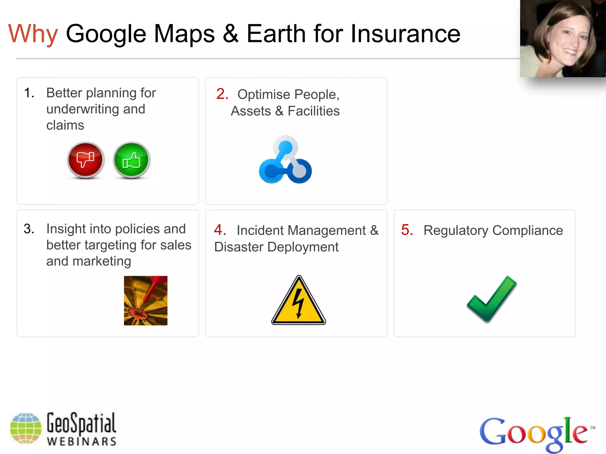 Why Google Maps & Earth for Insurance

 1. Better planning for          2. Optimise People,
    underwriting and               Assets & Facilities
    claims




 3. Insight into policies and    4. Incident Management &   5. Regulatory Compliance
    better targeting for sales   Disaster Deployment
    and marketing
 