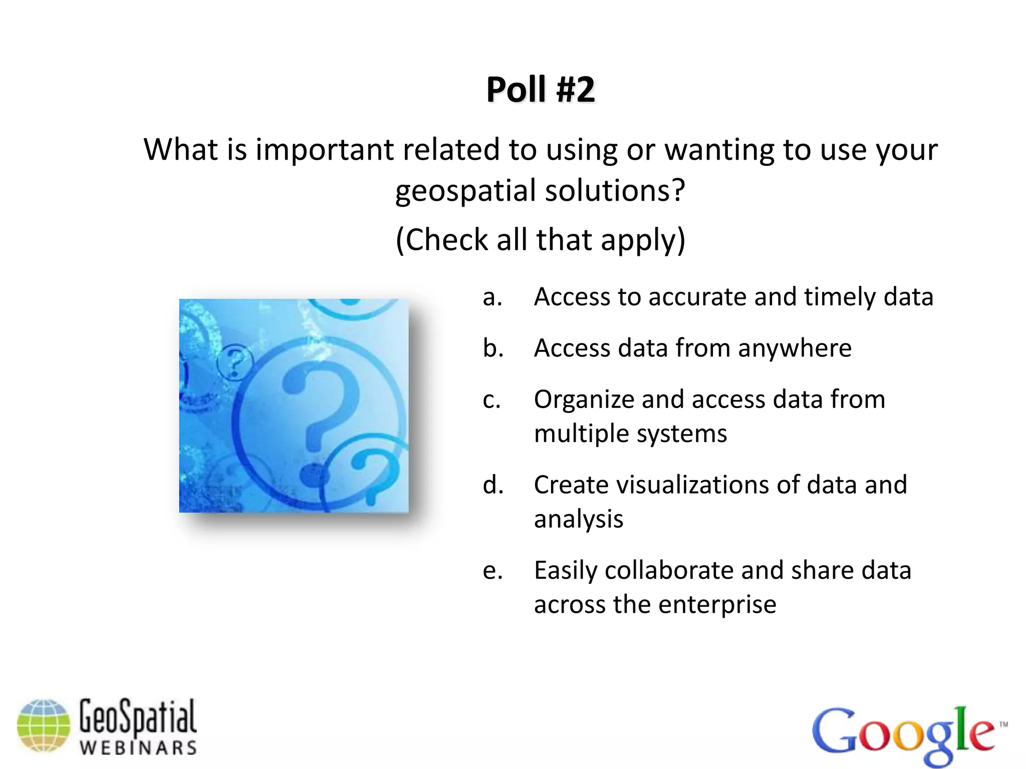 Poll #2
What is important related to using or wanting to use your
                 geospatial solutions?
                 (Check all that apply)
                        a.   Access to accurate and timely data
                        b.   Access data from anywhere
                        c.   Organize and access data from
                             multiple systems
                        d.   Create visualizations of data and
                             analysis
                        e.   Easily collaborate and share data
                             across the enterprise
 