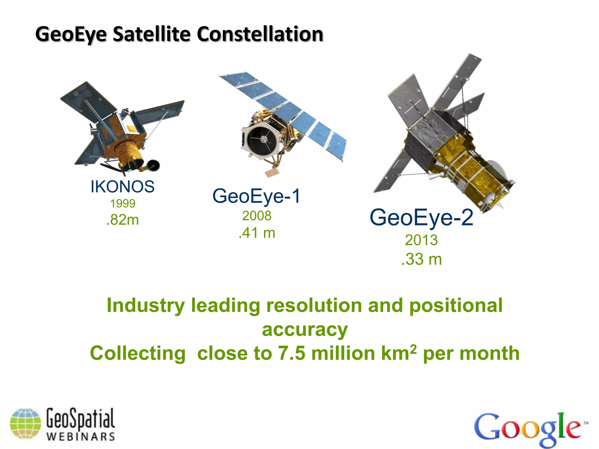 GeoEye Satellite Constellation




     IKONOS
       1999       GeoEye-1
       .82m          2008         GeoEye-2
                     .41 m           2013
                                     .33 m

      Industry leading resolution and positional
                       accuracy
     Collecting close to 7.5 million km2 per month
 