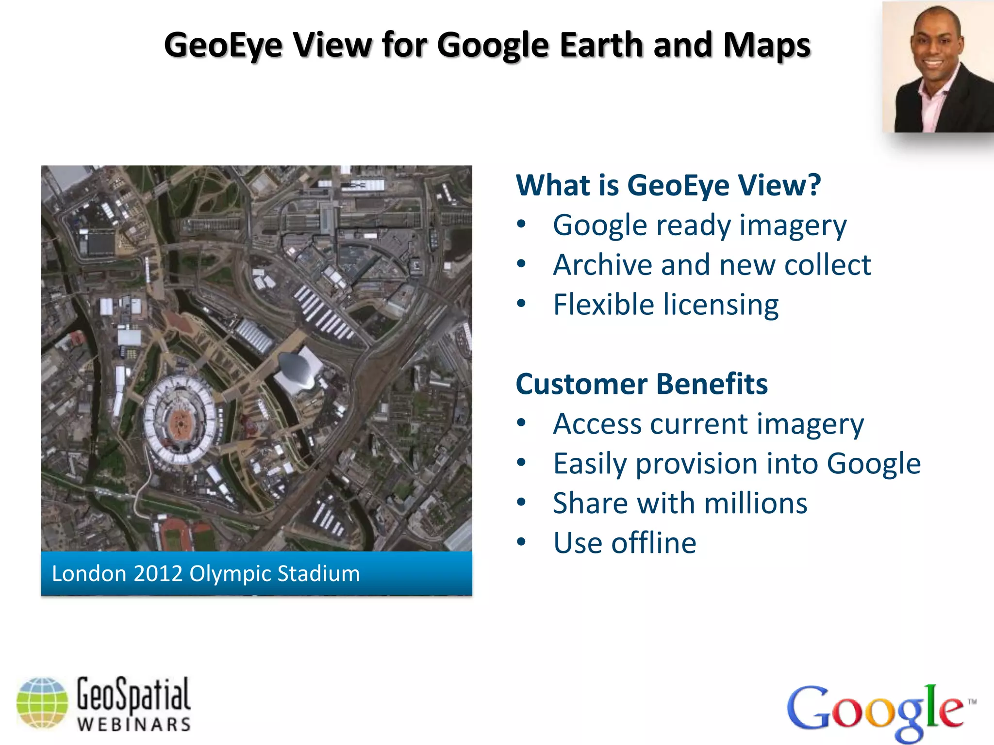 GeoEye View for Google Earth and Maps


                              What is GeoEye View?
                              • Google ready imagery
                              • Archive and new collect
                              • Flexible licensing

                              Customer Benefits
                              • Access current imagery
                              • Easily provision into Google
                              • Share with millions
                              • Use offline
London 2012 Olympic Stadium
 