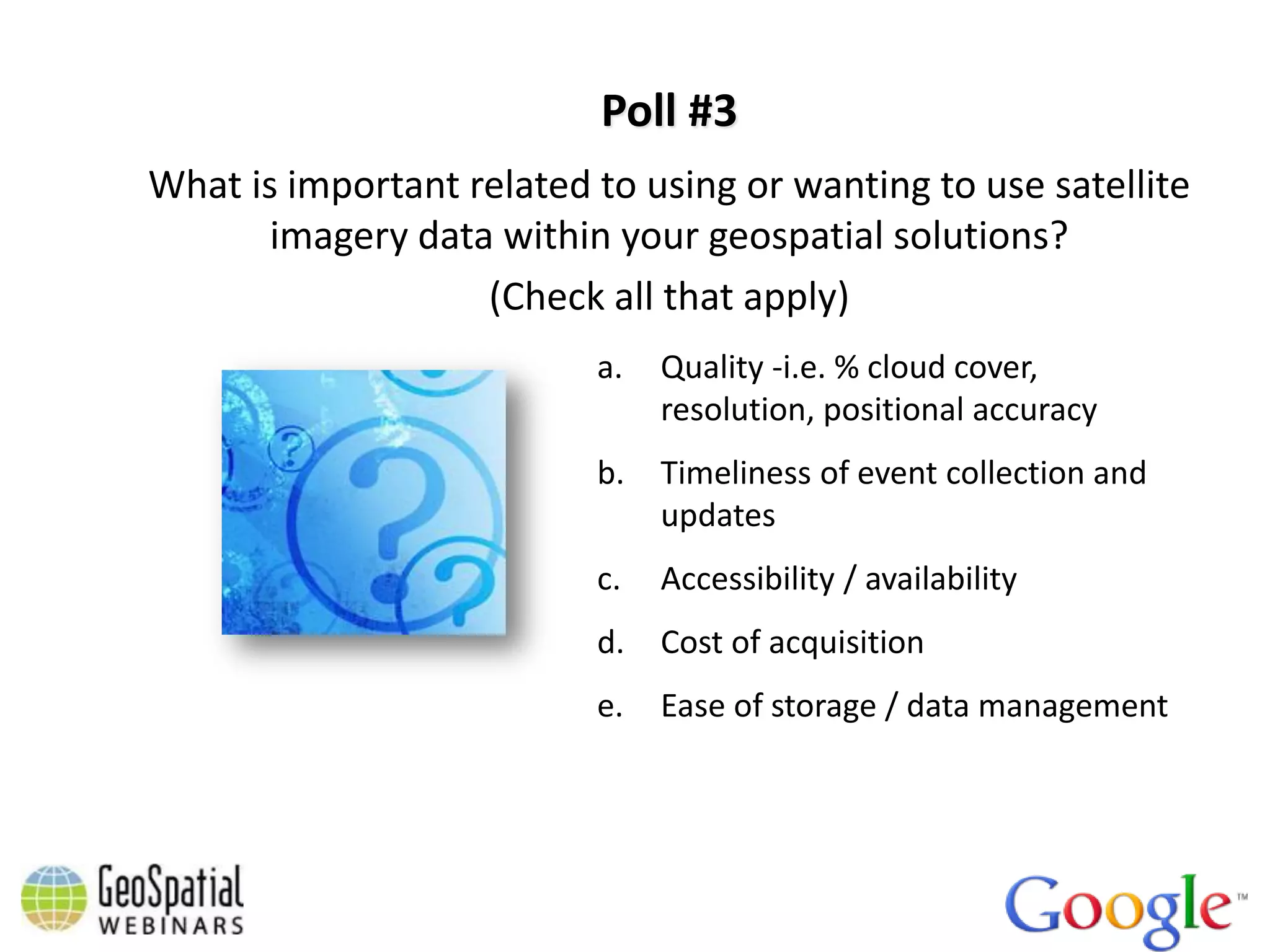 Poll #3
What is important related to using or wanting to use satellite
       imagery data within your geospatial solutions?
                   (Check all that apply)
                          a.   Quality -i.e. % cloud cover,
                               resolution, positional accuracy
                          b.   Timeliness of event collection and
                               updates
                          c.   Accessibility / availability
                          d.   Cost of acquisition
                          e.   Ease of storage / data management
 