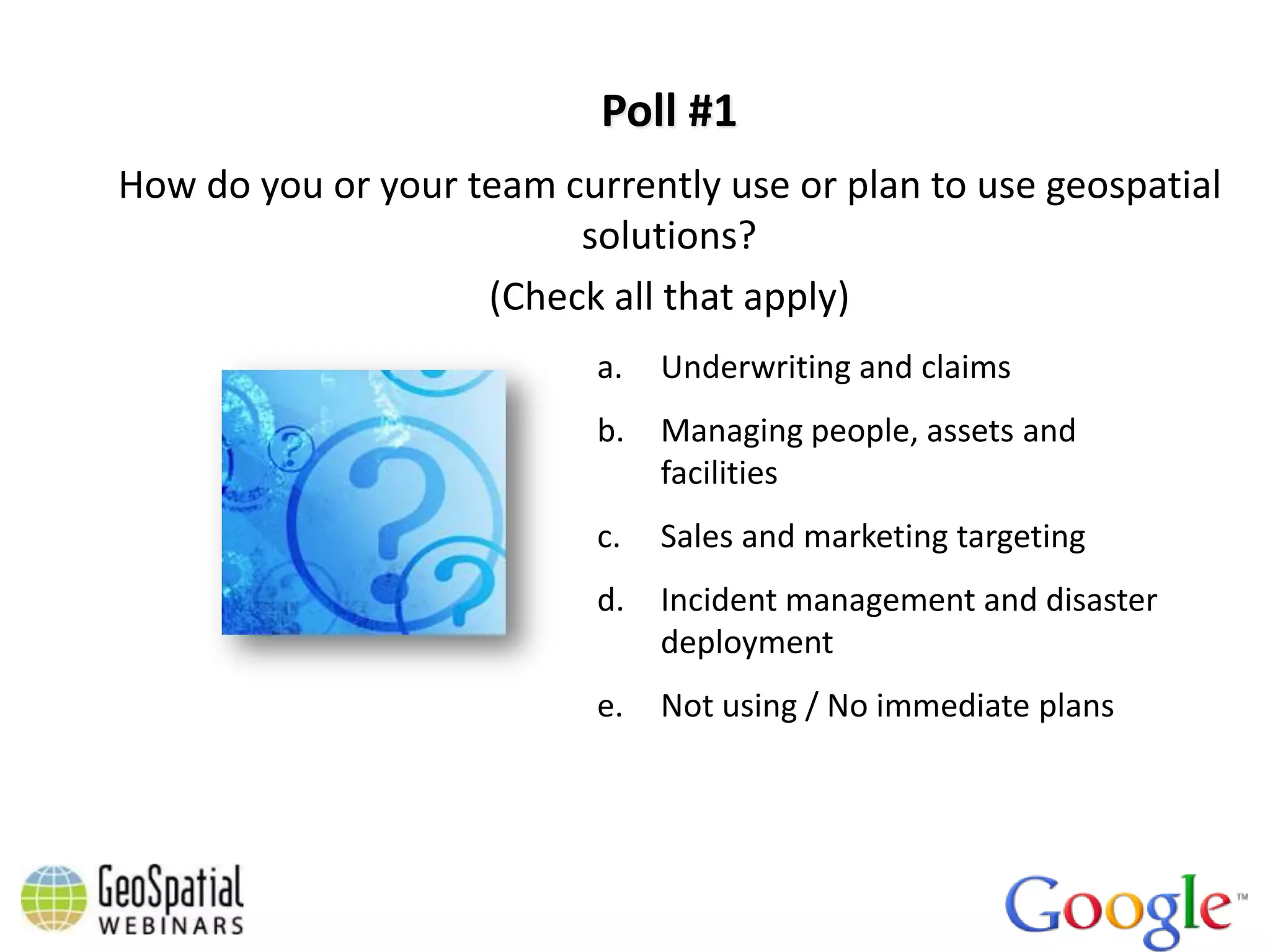 Poll #1
How do you or your team currently use or plan to use geospatial
                         solutions?
                    (Check all that apply)
                           a.   Underwriting and claims
                           b.   Managing people, assets and
                                facilities
                           c.   Sales and marketing targeting
                           d.   Incident management and disaster
                                deployment
                           e.   Not using / No immediate plans
 