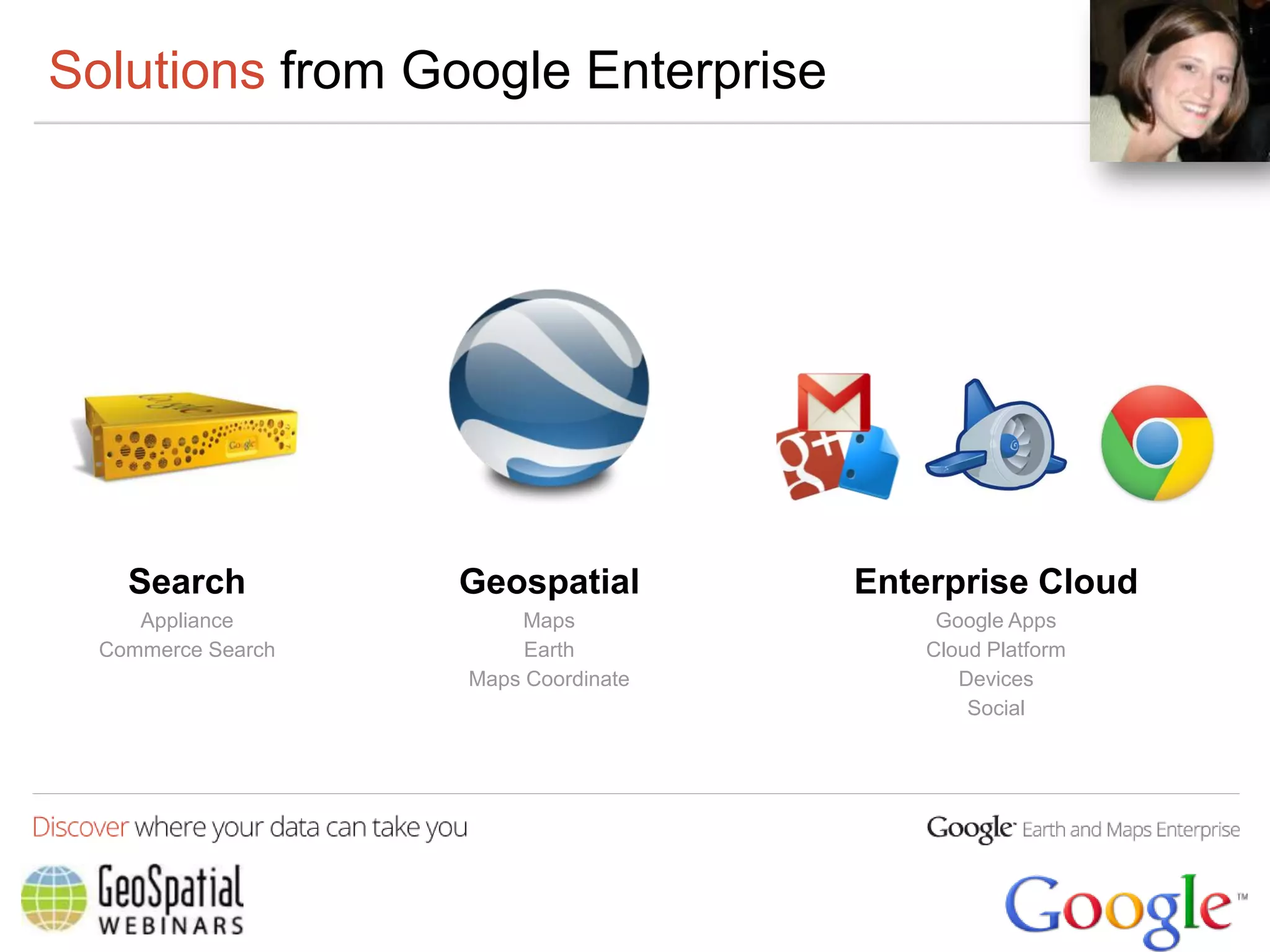Solutions from Google Enterprise




    Search          Geospatial        Enterprise Cloud
     Appliance          Maps               Google Apps
  Commerce Search        Earth            Cloud Platform
                    Maps Coordinate          Devices
                                              Social
 